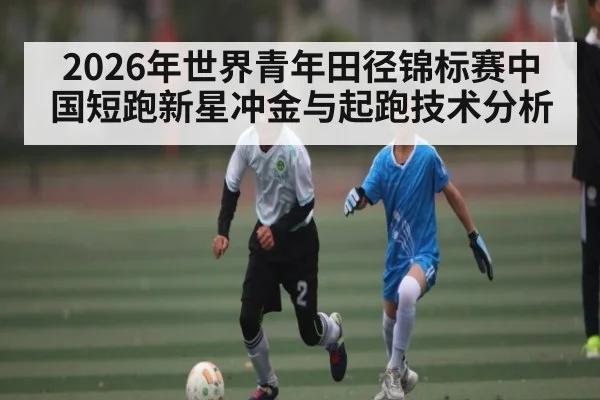 2026年世界青年田径锦标赛中国短跑新星冲金与起跑技术分析